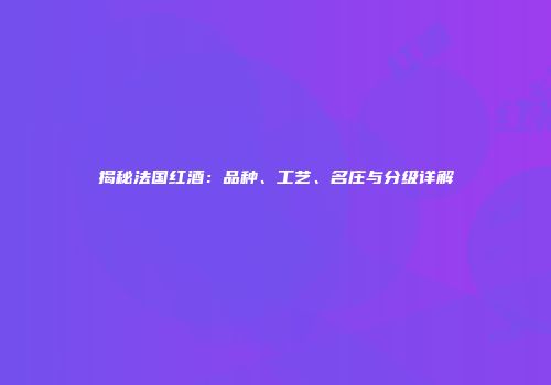 揭秘法国红酒：品种、工艺、名庄与分级详解
