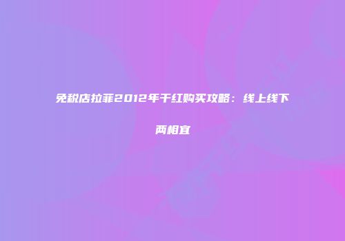 免税店拉菲2012年干红购买攻略：线上线下两相宜