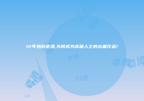 12年妙府老酒,为何成为高端人士的必备饮品?