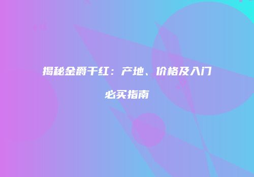 揭秘金爵干红：产地、价格及入门必买指南