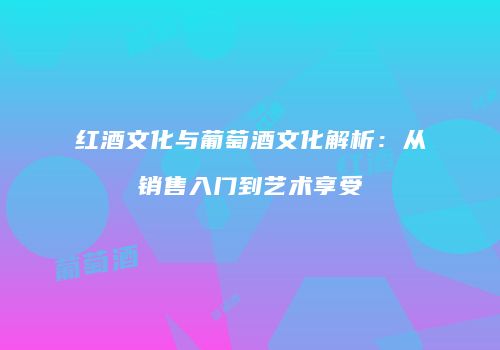 红酒文化与葡萄酒文化解析：从销售入门到艺术享受