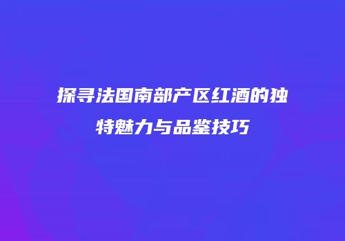 探寻法国南部产区红酒的独特魅力与品鉴技巧