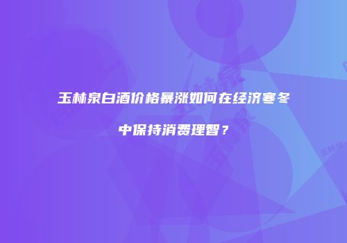 玉林泉白酒价格暴涨如何在经济寒冬中保持消费理智？