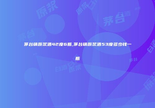 茅台镇原浆酒42度6瓶,茅台镇原浆酒53度多少钱一瓶