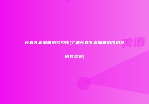 长春扎麦潮啤酒多少钱(了解长春扎麦潮啤酒价格及销售渠道)