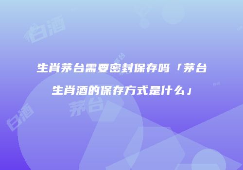 生肖茅台需要密封保存吗「茅台生肖酒的保存方式是什么」