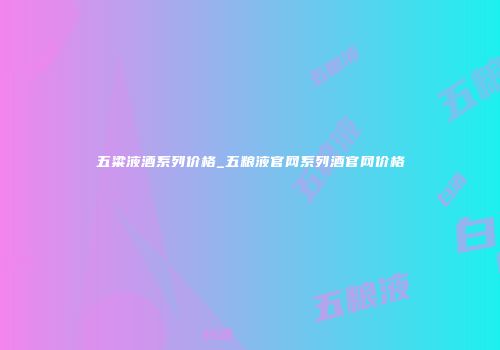 五粱液酒系列价格_五粮液官网系列酒官网价格
