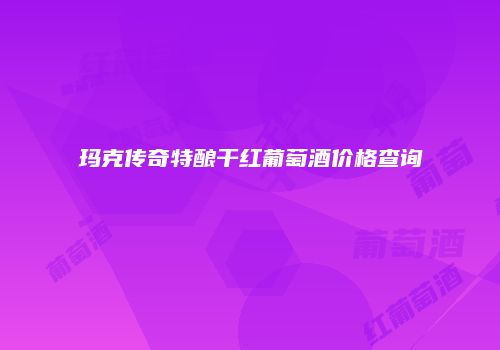 玛克传奇特酿干红葡萄酒价格查询