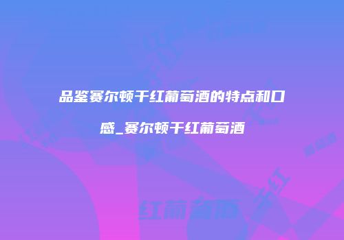 品鉴赛尔顿干红葡萄酒的特点和口感_赛尔顿干红葡萄酒