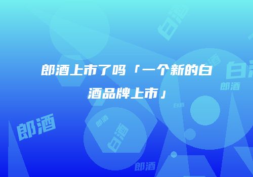 郎酒上市了吗「一个新的白酒品牌上市」