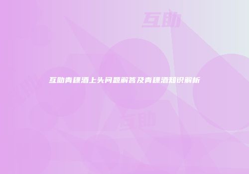 互助青稞酒上头问题解答及青稞酒知识解析
