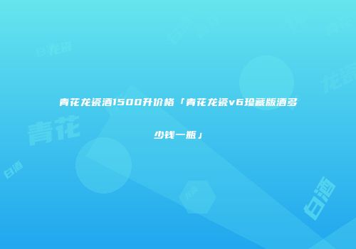 青花龙瓷酒1500升价格「青花龙瓷v6珍藏版酒多少钱一瓶」