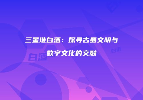 三星堆白酒：探寻古蜀文明与数字文化的交融