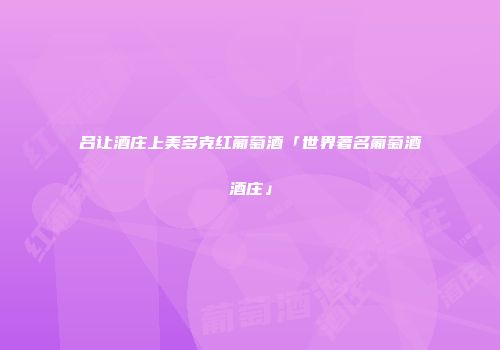 吕让酒庄上美多克红葡萄酒「世界著名葡萄酒酒庄」