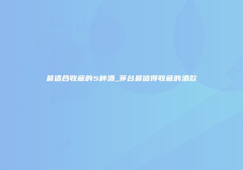 最适合收藏的5种酒_茅台最值得收藏的酒款