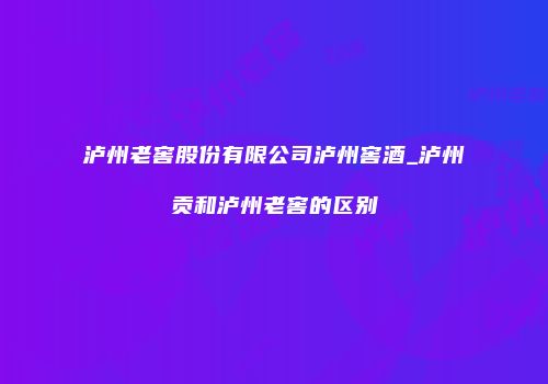 泸州老窖股份有限公司泸州窖酒_泸州贡和泸州老窖的区别