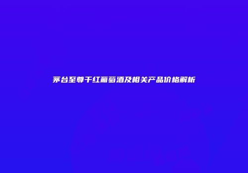茅台至尊干红葡萄酒及相关产品价格解析