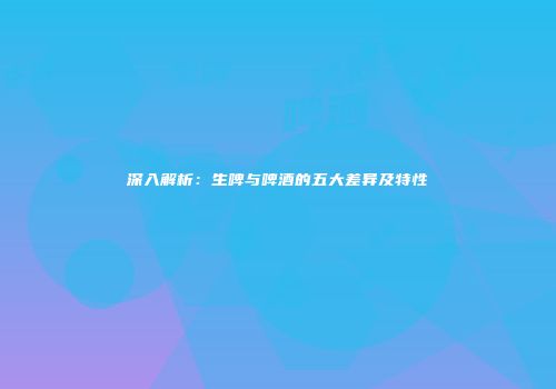 深入解析：生啤与啤酒的五大差异及特性