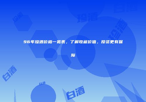 96年珍酒价格一览表，了解收藏价值，投资更有保障