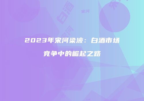 2023年宋河梁液：白酒市场竞争中的崛起之路