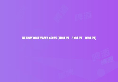黑啤酒黄啤酒和白啤酒(黑啤酒 白啤酒 黄啤酒)