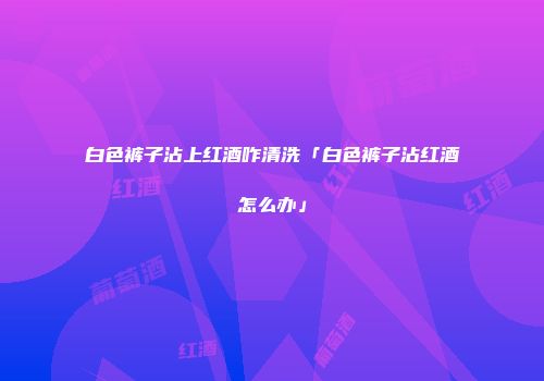 白色裤子沾上红酒咋清洗「白色裤子沾红酒怎么办」
