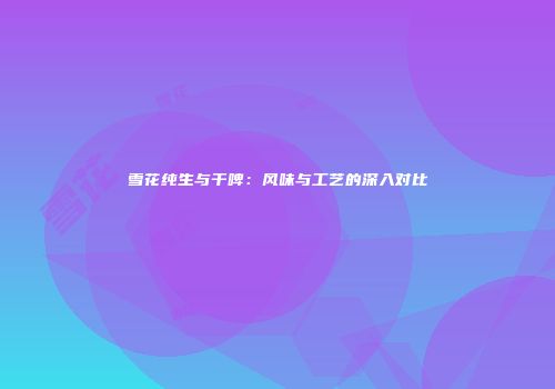 雪花纯生与干啤：风味与工艺的深入对比