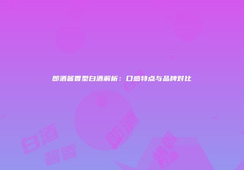 郎酒酱香型白酒解析：口感特点与品牌对比