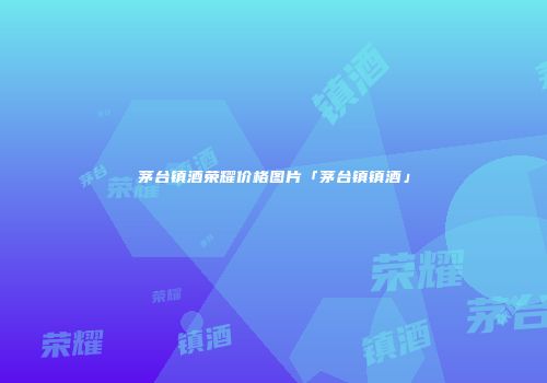 茅台镇酒荣耀价格图片「茅台镇镇酒」