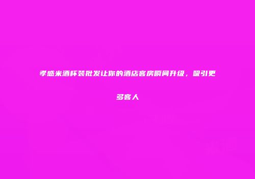 孝感米酒杯装批发让你的酒店客房瞬间升级，吸引更多客人