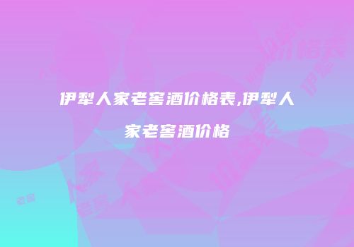 伊犁人家老窖酒价格表,伊犁人家老窖酒价格