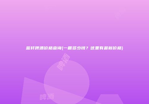 蓝轩啤酒价格查询(一箱多少钱？这里有最新价格)