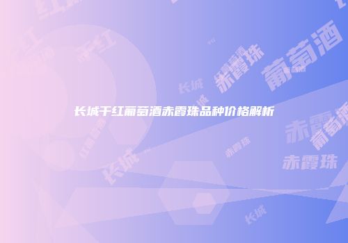 长城干红葡萄酒赤霞珠品种价格解析
