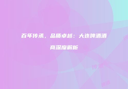 百年传承，品质卓越：大连啤酒酒商深度解析