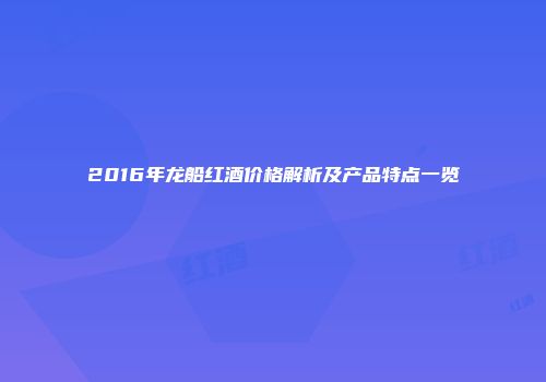 2016年龙船红酒价格解析及产品特点一览
