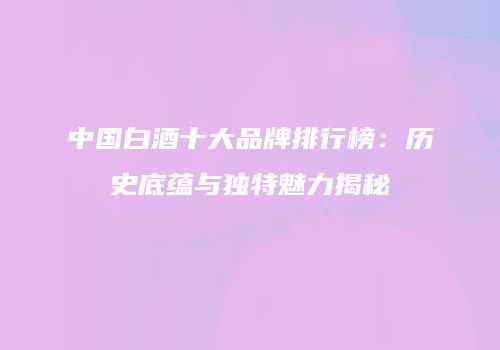 中国白酒十大品牌排行榜：历史底蕴与独特魅力揭秘
