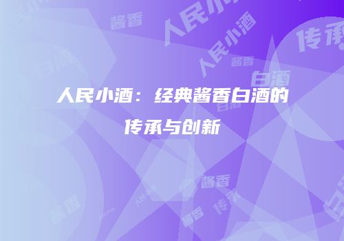 人民小酒：经典酱香白酒的传承与创新