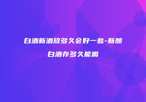 白酒新酒放多久会好一些-新酿白酒存多久能喝