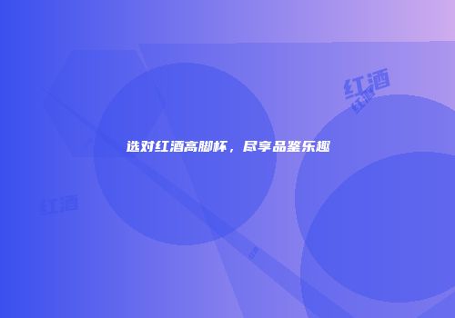 选对红酒高脚杯，尽享品鉴乐趣