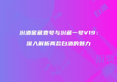 汾酒窖藏壹号与汾藏一号V19：深入解析两款白酒的魅力