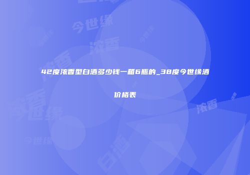 42度浓香型白酒多少钱一箱6瓶的_38度今世缘酒价格表