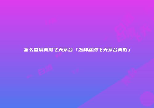 怎么鉴别真假飞天茅台「怎样鉴别飞天茅台真假」