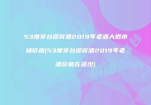 53度茅台迎宾酒2019年老酒大概市场价格(53度茅台迎宾酒2019年老酒价格在多少)