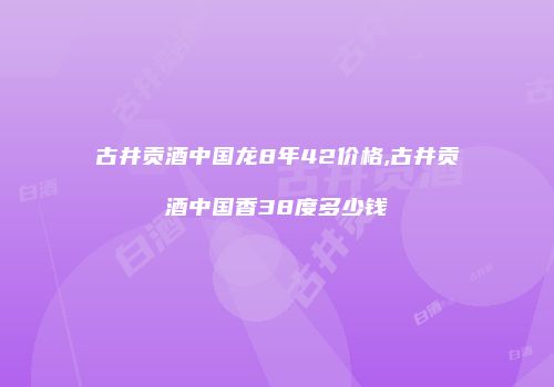 古井贡酒中国龙8年42价格,古井贡酒中国香38度多少钱