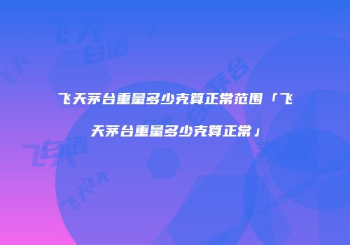 飞天茅台重量多少克算正常范围「飞天茅台重量多少克算正常」