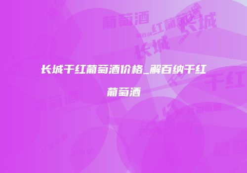 长城干红葡萄酒价格_解百纳干红葡萄酒
