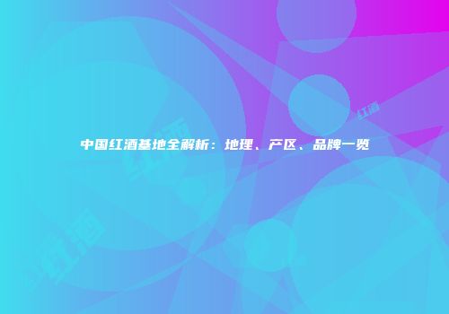 中国红酒基地全解析：地理、产区、品牌一览