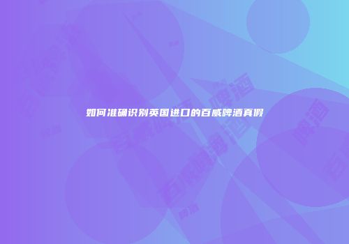 如何准确识别英国进口的百威啤酒真假