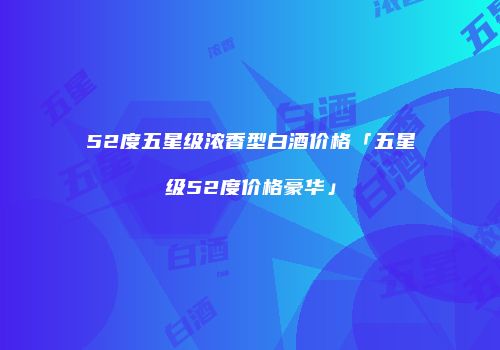52度五星级浓香型白酒价格「五星级52度价格豪华」