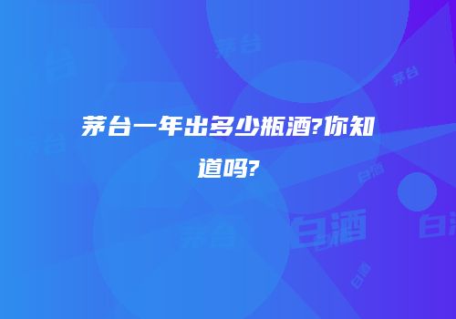茅台一年出多少瓶酒?你知道吗?